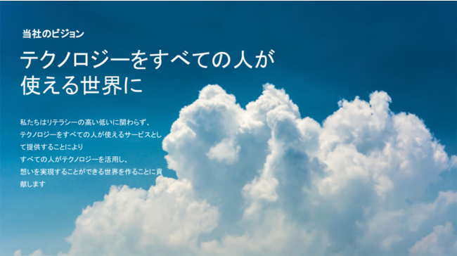 ”「テクノロジーをすべての人が使える世界に」”
私たちはリテラシーの高い低いに関わらず、
テクノロジーをすべての人が使える サービスとして提供することにより
すべての人がテクノロジーを活用し、
想いを実現することができる世界を作ることに貢献します