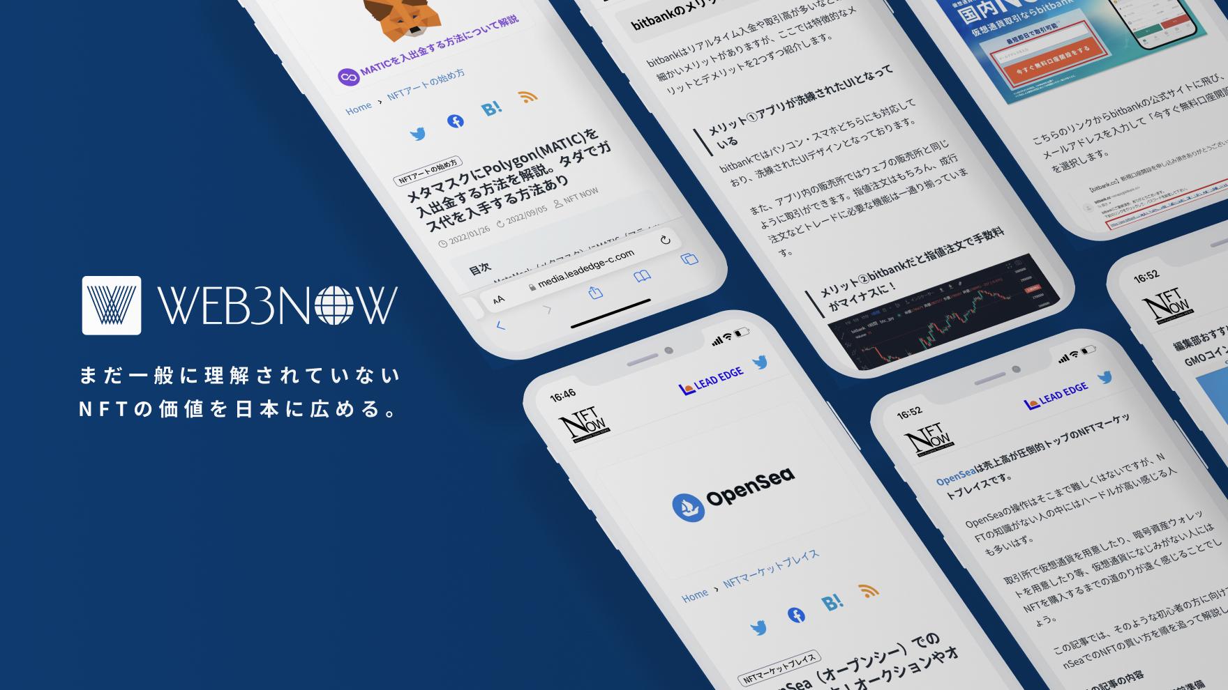 WEB3NOWは、「Web3のあらゆる情報を統合したプラットフォーム」です。

NFTやブロックチェーンといった技術に馴染みの薄い初心者向けに、NFTの売買方法、各種NFTマーケットプレイスの使い方などの解説に加え、以下のような機能も拡大して取り扱います。

✔️ NFTコレクションのオンチェーンデータの自動表示

✔️ dAppsの最新トレンド

✔️ Web3企業へのインタビュー

✔️ Web3リサーチャー/インフルエンサーなどの有識者からの記事寄稿
