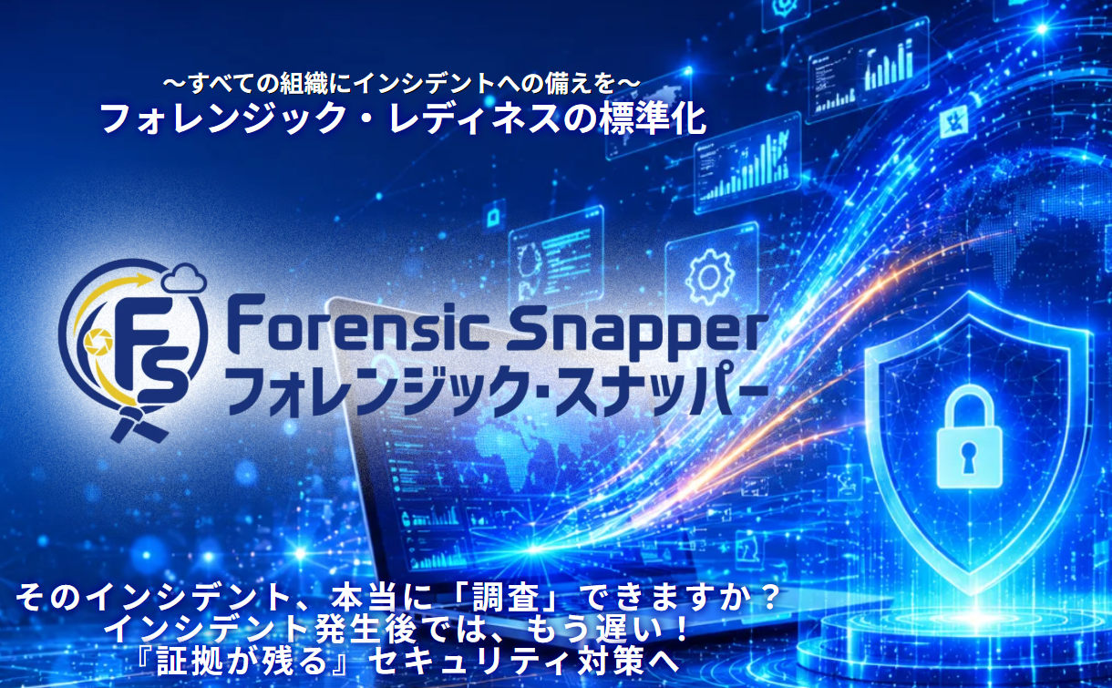Forensic Snapper： 
PCへ導入するだけで、サイバー攻撃や情報漏えいなどのインシデントに備え、調査に必要な証拠データを平時から自動で収集・保全するサービスです。発生時には迅速な原因究明や被害範囲の特定を支援し、初動対応の迅速化と調査コストの削減を実現します。